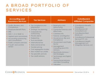 A B R O A D P O R T F O L I O O F
S E R V I C E S
Accounting and
Assurance Services
Tax Services Advisory
CohnReznick
Affiliated Companies
 Audits, Reviews, and
Compilations
 Employee Benefit Plans
 IFRS
 SOC 1, 2, 3 / SSAE 16
 Agreed upon procedures
 Accounting outsourcing
and consultations
 Public company services
 IT audit and controls
review
 Tax compliance and
preparation
 Strategic tax planning
 Corporate tax
outsourcing
 Private clients
 Federal tax
 Trust and Estate
 International tax
 State and local tax
 Transfer pricing
 Cost segregation studies
 New market tax credits
 Tax specialty services
 Tax credit advisory
 Bankruptcy and
restructuring
 Computer Forensics and
eDiscovery
 Cybersecurity
 Forensic and litigation
 Governance, Risk and
Compliance
 Government and Public
Sector
 Management
Consulting and CFO
Advisory
 Real Estate Advisory /
NOI Strategies
 Technology and Digital
Services
 Transactional Advisory
and M&A Consulting
 Valuation
 CohnReznick Benefits
Consultants
 CohnReznick UIC
Consultants LLC
 CohnReznick Real
Estate LLC
 CohnReznick Professional
Services PVT, Ltd.
 CohnReznick Wealth
Management LLC
 Integratec Services, LLC
December 23,2016 3
 