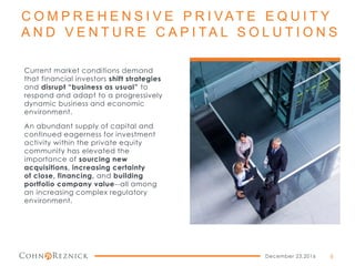 C O M P R E H E N S I V E P R I VAT E E Q U I T Y
A N D V E N T U R E C A P I TA L S O L U T I O N S
Current market conditions demand
that financial investors shift strategies
and disrupt “business as usual” to
respond and adapt to a progressively
dynamic business and economic
environment.
An abundant supply of capital and
continued eagerness for investment
activity within the private equity
community has elevated the
importance of sourcing new
acquisitions, increasing certainty
of close, financing, and building
portfolio company value--all among
an increasing complex regulatory
environment.
December 23,2016 6
 