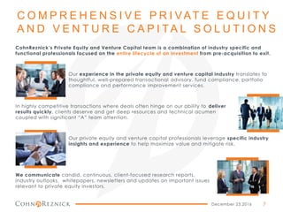 C O M P R E H E N S I V E P R I VAT E E Q U I T Y
A N D V E N T U R E C A P I TA L S O L U T I O N S
CohnReznick’s Private Equity and Venture Capital team is a combination of industry specific and
functional professionals focused on the entire lifecycle of an investment from pre-acquisition to exit.
Our experience in the private equity and venture capital industry translates to
thoughtful, well-prepared transactional advisory, fund compliance, portfolio
compliance and performance improvement services.
In highly competitive transactions where deals often hinge on our ability to deliver
results quickly, clients deserve and get deep resources and technical acumen
coupled with significant “A” team attention.
Our private equity and venture capital professionals leverage specific industry
insights and experience to help maximize value and mitigate risk.
We communicate candid, continuous, client-focused research reports,
industry outlooks, whitepapers, newsletters and updates on important issues
relevant to private equity investors.
December 23,2016 7
 