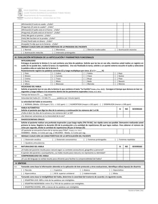 PEVH DISARTRIA - Formato abreviado
LILIAN TOLEDO RODRÍGUEZ & RODRIGO TOBAR FREDES
Departamento de Fonoaudiología
Facultad de Medicina - Universidad de Chile
TOLEDO & TOBAR, 2016
[Afirmación] El auto es usado - ¿Falla?
[Pregunta] ¿El auto es usado? - ¿Falla?
[Afirmación] El pollo está en el horno - ¿Falla?
[Pregunta] ¿El pollo está en el horno? - ¿Falla?
[Feliz] Me gané un premio - ¿Falla?
[Feliz] Me fue bien en la prueba - ¿Falla?
[Triste] Perdí todo mi dinero - ¿Falla?
[Enojado] Te dije que no lo hicieras - ¿Falla?
3.2. INDIQUE CUALES SON LAS CARACTERÍSTICAS DE LA PROSODIA DEL PACIENTE
[ ] Normal [ ] Monotona [ ] Silencios inadecuados [ ] Acentuación excesiva
[ ] Acentuación reducida [ ] Intervalos prolongados
IV. EVALUACIÓN INTEGRADA DE LA ARTICULACIÓN Y PARÁMETROS FUNCIONALES
4.1.
INTELIGIBILIDAD
Entregue al paciente la lámina 2, la cual contiene una lista de palabras. Solicite que las lea en voz alta, mientras usted realiza un registro en
audio (Si no puede leer, realice la tarea a la repetición). Una vez finalizada la tarea, solicite a un oyente externo escuche el audio y seleccione
la palabra oída en cada ítem de la lámina 3.
Posteriormente registre las palabras correctas (C) y luego multiplique por cinco. (C x 5 = _____%)
[ ] Pato [ ] Cobre [ ] Paleta [ ] Rojo
[ ] Dinero [ ] Carreta [ ] Clavo [ ] Queso
[ ] Crema [ ] Trazo [ ] Bruja [ ] Pase
[ ] Perro [ ] Mata [ ] Boda [ ] Nasure
[ ] Sifero [ ] Blancose [ ] Marrata [ ] Morine
4.2.
VELOCIDAD DEL HABLA
Solicite al paciente leer en voz alta la lámina 4, que contiene el texto “La Familia”(Toledo y Pino, 2015). Consigne el tiempo que demora en leer en
segundos y luego indique si se encuentra dentro de los parámetros esperados (Toledo, et al. 2011).
Tiempo de lectura (T): ___ segundos
Velocidad del habla (X = 13.560 /T): _____ palabras por minuto (ppm).
La velocidad del habla se encuentra:
[ ] NORMAL (Media: 155.8 ppm / D.S.:  3.62 ppm) - [ ] AUMENTADA (mayor a 163 ppm) - [ ] DISMINUIDA (menor a 148 ppm)
4.3.
HABLA AUTOMÁTICA
Solicite al paciente que diga los días de la semana y a continuación los números del 1 al 30.
SI NO SEVERIDAD
¿Falla al decir los días de la semana y los números del 1 al 30?
¿Se observan variaciones en la intensidad de la voz?
4.4. DIADOCOCINESIAS ORALES
Solicite al paciente realizar una profunda inspiración y que luego repita /PA-TA-KA/, tan rápido como sea posible. Demuestre realizando usted
primero la tarea. Registre la duración (D) de la producción y la cantidad de repeticiones (R) que logra realizar. Para obtener el número de
ciclos por segundo, divida la cantidad de repeticiones (R) por el tiempo (D).
¿El paciente se encuentra fuera de la norma para Chile?. (Toledo, et al. 2011)
HOMBRES - Media: 2.3 ciclos por seg. // MUJERES - Media: 2.2 ciclos por seg.
4.5. INDIQUE CUALES SON LAS CARACTERÍSTICAS DE LA ARTICULACIÓN DEL PACIENTE
[ ] Distorsión vocálica [ ] Distorsión consonántica [ ] Fonemas prolongados [ ] Fonemas repetidos
[ ] Quiebres articulatorios
4.6. NATURALIDAD DEL HABLA SI NO SEVERIDAD
¿El habla del paciente resulta poco natural según su contexto sociocultural, geográfico y personal?
A opinión del paciente o acompañante, ¿su habla resulta poco natural y no representa su identidad?
4.7 COMPRENSIBILIDAD DEL HABLA
¿El uso del lenguaje no verbal resulta poco eficiente para facilitar la comprensibilidad del habla?
V: SÍNTESIS
5.1. Tomando como base la información obtenida en la aplicación de éste protocolo y otras evaluaciones, identifique el(los) tipos(s) de disartria:
[ ] Fláccida [ ] Espástica [ ] Atáxica [ ] Hipocinética
[ ] Hipercinética [ ] M.N. superior unilateral [ ] Indeterminada [ ] Mixta
5.2. Tomando como base la inteligibilidad del habla, determine la severidad del trastorno de acuerdo a la siguiente escala.
[ ] DISARTRIA LEVE: 80% o más de las palabras son inteligibles.
[ ] DISARTRIA MODERADA: entre 25 y 75% de las palabras son inteligibles.
[ ] DISARTRIA SEVERA: 20% o menos de las palabras son inteligibles.
 