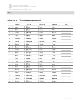 PEVH DISARTRIA - Formato abreviado
LILIAN TOLEDO RODRÍGUEZ & RODRIGO TOBAR FREDES
Departamento de Fonoaudiología
Facultad de Medicina - Universidad de Chile
TOLEDO & TOBAR, 2016
LÁMINA 3
Indique con un [  ] la palabra que Usted escuchó:
Opción 1 Opción 2 Opción 3 Opción 4 Otra
01. [ ] Mato [ ] Palo [ ] Pato [ ] Bato ____________
02. [ ] Cobre [ ] Cofre [ ] Come [ ] Pobre ____________
03. [ ] Caleta [ ] Maleta [ ] Paleta [ ] Pamela ____________
04. [ ] Cojo [ ] Rojo [ ] Mojo [ ] Roto ____________
05. [ ] Primero [ ] Ligero [ ] Rivero [ ] Dinero ____________
06. [ ] Caleta [ ] Carrera [ ] Carreta [ ] Paleta ____________
07. [ ] Clamo [ ] Claro [ ] Clavo [ ] Flaco ____________
08. [ ] Quiso [ ] Queso [ ] Coso [ ] Quemo ____________
09. [ ] Crema [ ] Quema [ ] Pena [ ] Greda ____________
10. [ ] Brazo [ ] Trago [ ] Trapo [ ] Trazo ____________
11. [ ] Bruta [ ] Bruma [ ] Bruja [ ] Cruja ____________
12. [ ] Pase [ ] Case [ ] Pare [ ] Base ____________
13. [ ] Pero [ ] Perro [ ] Peso [ ] Pelo ____________
14. [ ] Mala [ ] Mata [ ] Nata [ ] Maca ____________
15. [ ] Bota [ ] Bola [ ] Moda [ ] Boda ____________
16. [ ] Nasufe [ ] Masufe [ ] Nasure [ ] Nafure ____________
17. [ ] Sifero [ ] Sifedo [ ] Difero [ ] Sidero ____________
18. [ ] Plancose [ ] Blancofe [ ] Blancose [ ] Flancote ____________
19. [ ] Parrata [ ] Madata [ ] Magata [ ] Marrata ____________
20. [ ] Borine [ ] Morine [ ] Modine [ ] Mogine ____________
 