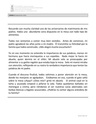 PEVH DISARTRIA - Formato abreviado
LILIAN TOLEDO RODRÍGUEZ & RODRIGO TOBAR FREDES
Departamento de Fonoaudiología
Facultad de Medicina - Universidad de Chile
TOLEDO & TOBAR, 2016
LÁMINA 4 (Toledo & Pino, 2015)
Recuerdo con mucha claridad uno de los aniversarios de matrimonio de mis
padres. Había una abundante cena dispuesta en la mesa con todo tipo de
alimentos.
Todos nos sentamos a comer muy bien vestidos. Antes de comenzar, mi
padre agradeció los años junto a mi madre. Él transmitía su felicidad por la
familia que había construido. ¡¡Me alegró mucho escucharlo!!
Yo en ese momento no entendía la importancia de sus palabras, menos mi
hermana que hacía morisquetas a sus espaldas. Nada mejor lo hacía mi
abuelo, quien dormía en el sillón. Mi abuela solo se preocupaba por
alimentar a su gatito regalón que estaba bajo la mesa. Solo mi mamá miraba
con atención, reflejando en su rostro la verdadera importancia que tenían las
palabras de mi padre.
Cuando el discurso finalizó, todos volvimos a poner atención en la mesa,
donde los manjares se agolpaban. Estábamos en eso, cuando el gato saltó
sobre la mesa ¡¡Ayyy!! ¡¡Dios mío!! gritó mi abuela. El animal cayó en la
torta y asustado empezó a pillarse la cola. Todos quedamos bañados en
merengue y crema, pero riéndonos al ver nuestras caras adornadas con
barbas blancas y bigotes azucarados. ¿Podrías tu contar alguna anécdota de
tu familia?
 