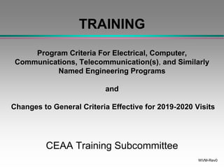 WVM-Rev0
TRAINING
Program Criteria For Electrical, Computer,
Communications, Telecommunication(s), and Similarly
Named Engineering Programs
and
Changes to General Criteria Effective for 2019-2020 Visits
CEAA Training Subcommittee
 