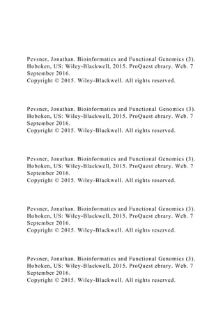 Pevsner, Jonathan. Bioinformatics and Functional Genomics (3).
Hoboken, US: Wiley-Blackwell, 2015. ProQuest ebrary. Web. 7
September 2016.
Copyright © 2015. Wiley-Blackwell. All rights reserved.
Pevsner, Jonathan. Bioinformatics and Functional Genomics (3).
Hoboken, US: Wiley-Blackwell, 2015. ProQuest ebrary. Web. 7
September 2016.
Copyright © 2015. Wiley-Blackwell. All rights reserved.
Pevsner, Jonathan. Bioinformatics and Functional Genomics (3).
Hoboken, US: Wiley-Blackwell, 2015. ProQuest ebrary. Web. 7
September 2016.
Copyright © 2015. Wiley-Blackwell. All rights reserved.
Pevsner, Jonathan. Bioinformatics and Functional Genomics (3).
Hoboken, US: Wiley-Blackwell, 2015. ProQuest ebrary. Web. 7
September 2016.
Copyright © 2015. Wiley-Blackwell. All rights reserved.
Pevsner, Jonathan. Bioinformatics and Functional Genomics (3).
Hoboken, US: Wiley-Blackwell, 2015. ProQuest ebrary. Web. 7
September 2016.
Copyright © 2015. Wiley-Blackwell. All rights reserved.
 