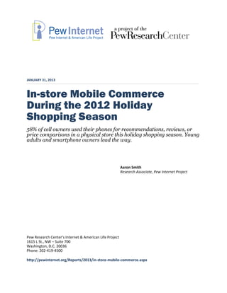 JANUARY 31, 2013



In-store Mobile Commerce
During the 2012 Holiday
Shopping Season
58% of cell owners used their phones for recommendations, reviews, or
price comparisons in a physical store this holiday shopping season. Young
adults and smartphone owners lead the way.




                                                         Aaron Smith
                                                         Research Associate, Pew Internet Project




Pew Research Center’s Internet & American Life Project
1615 L St., NW – Suite 700
Washington, D.C. 20036
Phone: 202-419-4500

http://pewinternet.org/Reports/2013/in-store-mobile-commerce.aspx
 