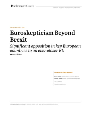 FOR RELEASE JUNE 7, 2016
Euroskepticism Beyond
Brexit
Significant opposition in key European
countries to an ever closer EU
BY Bruce Stokes
FOR MEDIA OR OTHER INQUIRIES:
Bruce Stokes, Director, Global Economic Attitudes
Rhonda Stewart, Senior Communications Manager
202.419.4372
www.pewresearch.org
RECOMMENDED CITATION: Pew Research Center, June, 2016, “Euroskepticism Beyond Brexit”
NUMBERS, FACTS AND TRENDS SHAPING THE WORLD
 