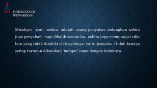 INHERITANCE
(PEWARISAN)
Misalnya ayah nobita adalah orang penyabar, sedangkan nobita
juga penyabar, tapi dibalik semua itu, nobita juga mempunyai sifat
lain yang tidak dimiliki oleh ayahnya, yaitu pemalas. Itulah kenapa
setiap turunan dikatakan ‘hampir‘ sama dengan induknya.
 