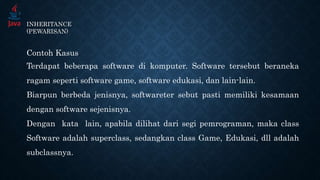 INHERITANCE
(PEWARISAN)
Contoh Kasus
Terdapat beberapa software di komputer. Software tersebut beraneka
ragam seperti software game, software edukasi, dan lain-lain.
Biarpun berbeda jenisnya, softwareter sebut pasti memiliki kesamaan
dengan software sejenisnya.
Dengan kata lain, apabila dilihat dari segi pemrograman, maka class
Software adalah superclass, sedangkan class Game, Edukasi, dll adalah
subclassnya.
 