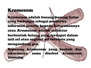Kromosom adalah benang-benang halus yang berfungsi sebagai pembawa informasi genetis kepada keturunannya atau   Kromosom  adalah struktur berbentuk batang yang terdapat dalam inti sel atau organel sel tertentu yang mengandung gen.   Sepasang kromosom yang bentuk dan ukurannya sama disebut  kromosom homolog  