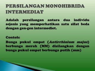 Adalah persilangan antara dua individu sejenis yang memperhatikan satu sifat beda dengan gen-gen intermediet. Contoh: Bunga pukul empat ( Antirrhinium majus ) berbunga merah (MM) disilangkan dengan bunga pukul empat berbunga putih (mm) 