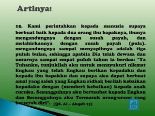 15. Kami perintahkan kepada manusia supaya berbuat baik kepada dua orang ibu bapaknya, ibunya mengandungnya dengan susah payah, dan melahirkannya dengan susah payah (pula). mengandungnya sampai menyapihnya adalah tiga puluh bulan, sehingga apabila Dia telah dewasa dan umurnya sampai empat puluh tahun ia berdoa: "Ya Tuhanku, tunjukilah aku untuk mensyukuri nikmat Engkau yang telah Engkau berikan kepadaku dan kepada ibu bapakku dan supaya aku dapat berbuat amal yang saleh yang Engkau ridhai; berilah kebaikan kepadaku dengan (memberi kebaikan) kepada anak cucuku. Sesungguhnya aku bertaubat kepada Engkau dan Sesungguhnya aku Termasuk orang-orang yang berserah diri".     (QS. Al – Ahqaf: 15) 