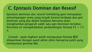 C. Epistasis Dominan dan Resesif
Epistasis dominan dan resesif (inhibiting gen) merupakan
penyimpangan semu yang terjadi karena terdapat dua gen
dominan yang jika dalam keadaan bersama akan
menghambat pengaruh salah satu gen dominan tersebut.
Peristiwa ini mengakibatkan perbandingan fenotip F2 = 13 :
3.
Contoh : ayam leghorn putih mempunyai fenotip IICC
dikawinkan dengan ayam white silkre berwarna putih yang
mempunyai genotip iicc.
 