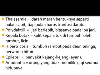  Thalasemia =    darah merah bentuknya seperti
  bulan sabit, tiap bulan harus tranfusi darah.
 Polydaktili = jari berlebih, biasanya pada ibu jari.
 Kepala botak = kulit kepala tdk di tumbuhi oleh
  rambut, licin.
 Hipertricosis = tumbuh rambut pada daun telinga,
  berwarna hitam.
 Epilepsi = penyakit kejang-kejang (ayan).
 Anodontia = orang yang tidak memiliki gigi seumur
  hidupnya
 