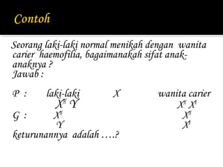Seorang laki-laki normal menikah dengan wanita
carier haemofilia, bagaimanakah sifat anak-
anaknya ?
Jawab :
P :     laki-laki       X         wanita carier
          X Y
            H
                                      X H Xh
G :      XH                            XH
          Y                            Xh
keturunannya adalah ….?
 