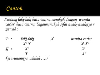 Seorang laki-laki buta warna menikah dengan wanita
carier buta warna, bagaimanakah sifat anak- anaknya ?
Jawab :

P :     laki-laki       X              wanita carier
         XcY                                XC X c
G :        Xc                                XC
           Y                                 Xc
keturunannya adalah ….?
 
