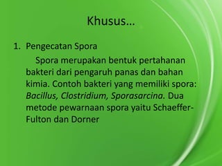 Khusus…
1. Pengecatan Spora
Spora merupakan bentuk pertahanan
bakteri dari pengaruh panas dan bahan
kimia. Contoh bakteri yang memiliki spora:
Bacillus, Clostridium, Sporasarcina. Dua
metode pewarnaan spora yaitu SchaefferFulton dan Dorner

 