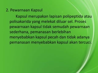 2. Pewarnaan Kapsul
Kapsul merupakan lapisan polipeptida atau
polisakarida yang melekat diluar sel. Proses
pewarnaan kapsul tidak semudah pewarnaan
sederhana, pemanasan berlebihan
menyebabkan kapsul pecah dan tidak adanya
pemanasan menyebabkan kapsul akan tercuci.

 
