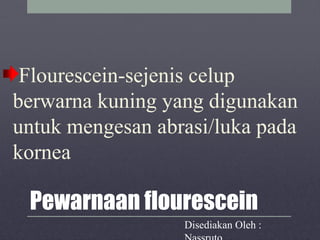 Pewarnaan flourescein
Flourescein-sejenis celup
berwarna kuning yang digunakan
untuk mengesan abrasi/luka pada
kornea
Disediakan Oleh :
 