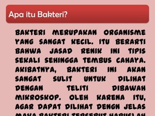 Apa itu Bakteri?

 Bakteri merupakan organisme
 yang sangat kecil. Itu berarti
 bahwa jasad renik ini tipis
 sekali sehingga tembus cahaya.
 Akibatnya, bakteri ini akan
 sangat   sulit  untuk   dilihat
 dengan      teliti    dibawah
 mikroskop. Oleh karena itu,
 agar dapat dilihat dengn jelas
 