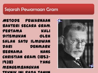 Sejarah Pewarnaan Gram

Metode Pewarnaan
Bakteri secara Gram
pertama          kali
ditemukan       oleh
salah satu ilmuwan
dari        Denmark
bernama          Hans
Christian Gram (1853-
1938)           yang
mengembangkan
 
