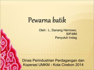 Pewarna batik
Oleh : L. Danang Hernowo,
SIP.MM
Penyuluh Indag
Dinas Perindustrian Perdagangan dan
Koperasi UMKM - Kota Cirebon 2014
 