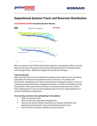 WEBINARS
SS
Depositional Systems Tracts and Reservoir Distribution
LIVE WEBINAR SESSION hosted by Maarten Wiemer
What are systems tracts? What controls their deposition and geometry. What is the link
between the nature of systems tracts and reservoir development? Including examples
from amongst others, NW Borneo, Spain, Madagascar and Kalimantan
Topic introduction
Why should we think in terms of depositional systems tracts when we have to evaluate
and predict the distribution and geometry of our reservoirs? This webinar will
demonstrate a pragmatic use of seismic and sequence stratigraphic analysis in terms of
evaluating reservoir distribution and geometry, based on a variety of examples and real
case histories. These case histories will focus on and demonstrate what we can learn
from analysing seismic, log and outcrop datasets and arrive at an argued prediction of
reservoir distribution and geometry.
Your learning outcomes from participating in this webinar:
• What are systems tracts?
• What controls their deposition and geometry.
• How can we extract essential information on reservoir distribution and
geometry by analysing the nature of depositional systems tracts.
• Learn from fit for purpose examples and case histories.
 
