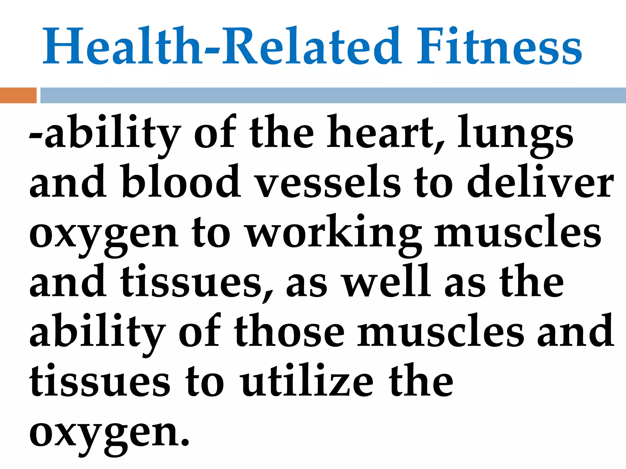 Health-Related Fitness
-ability of the heart, lungs
and blood vessels to deliver
oxygen to working muscles
and tissues, as well as the
ability of those muscles and
tissues to utilize the
oxygen.
 