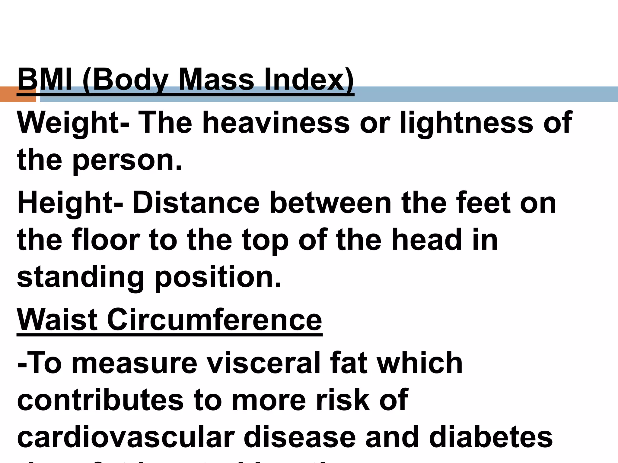 BMI (Body Mass Index)
Weight- The heaviness or lightness of
the person.
Height- Distance between the feet on
the floor to the top of the head in
standing position.
Waist Circumference
-To measure visceral fat which
contributes to more risk of
cardiovascular disease and diabetes
 
