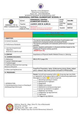 Republic of the Philippines
Department of Education
Region XII – SOCCSKSARGEN
SCHOOLS DIVISION OF KORONADAL CITY
KORONADAL CENTRAL ELEMENTARY SCHOOL II
Address: Rizal St., Brgy. Zone IV, City of Koronadal
School ID: 131407
Telephone No.: 083 - 520 - 1739
FB Page: DepEd Tayo Kor Central Elementary School II
Marso 20, 2023
Narra, Molave, Banaba, Yakal
I. OBJECTIVES
A. Content Standards
The learner demonstrates understanding of participation and
assessment of physical activity and physical fitness
B. Performance Standards
The learner participates and assesses performance in physical
activities.
C. Learning Competencies/
Objectives
Write the LC code for each
Assess regularly participation in physical activities based on the
Philippines Physical activity pyramid
(PE5PF-Ib-h-18)
II. CONTENT Importance of Physical Health-Related Fitness in Dancing
III. LEARNING RESOURCES
1. References MELC-PE 5 page 270
2. Learner’s Materials pages
3. Textbook pages
4. Additional Materials from Learning
Resource (LR) portal
B. Other Learning Resources
PowerPoint Presentation, laptop, SLMs/Learning Activity Sheets, ballpen,
pencil, notebook, https://www.youtube.com/watch?v=FfPAXno4S9o
IV. PROCEDURES
I. INTRODUCTION
A. Reviewing previous lesson or Checking of
LAS/Deepening of the lesson
Panuto: Gumuhit ng masayang mukha ( ) kung ang mga nasa ibaba
ay nagpapakita ng layuning pangkalusugan at kakayahang pangkatawan.
Malungkot na mukha ( ) naman kung hindi.
_____ 1. Manatiling malusog at malakas
_____ 2. Manood ng TV maghapon
_____ 3. Magpalakas
_____ 4. Maglaro ng computer
_____ 5. Makilahok sa training ng isang isport
_____ 6. Kumain ng matatamis na pagkain
_____ 7. Magbawas ng timbang
_____ 8. Magpalakas ng mga kalamnan
_____ 9. Pagsasayaw
_____ 10. Paggamit ng cellphone
GRADES 1 TO 12
DAILY LESSON LOG
School
KORONADAL CENTRAL
ELEMENTARY SCHOOL II
Grade
Level
IKALIMA
Teacher LAURICE JADE M. ALMELIA
Learning
Area
MAPEH
Teaching
Dates & Time
Marso 20, 2023
AM SESSION: 8:10-8:40 Narra;10:10-10:50 Molave
PM SESSION: 1:50-2:30 Banaba;3:00-3:40 Yakal
Quarter IKATLO
 