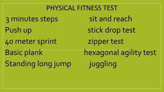 PHYSICAL FITNESS TEST
3 minutes steps sit and reach
Push up stick drop test
40 meter sprint zipper test
Basic plank hexagonal agility test
Standing long jump juggling
 