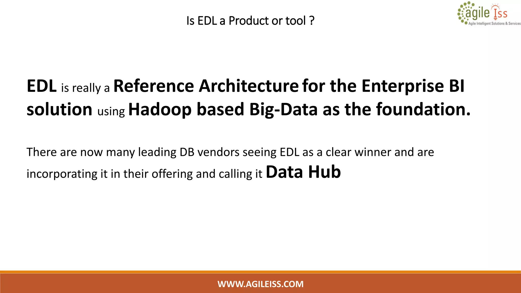 Is EDL a Product or tool ?
WWW.AGILEISS.COM
11
EDL is really a Reference Architecturefor the Enterprise BI
solution using Hadoop based Big-Data as the foundation.
There are now many leading DB vendors seeing EDL as a clear winner and are
incorporating it in their offering and calling it Data Hub
 