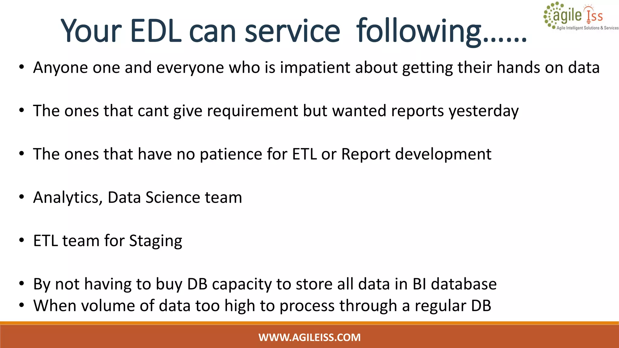 WWW.AGILEISS.COM
• Anyone one and everyone who is impatient about getting their hands on data
• The ones that cant give requirement but wanted reports yesterday
• The ones that have no patience for ETL or Report development
• Analytics, Data Science team
• ETL team for Staging
• By not having to buy DB capacity to store all data in BI database
• When volume of data too high to process through a regular DB
Your EDL can service following……
 