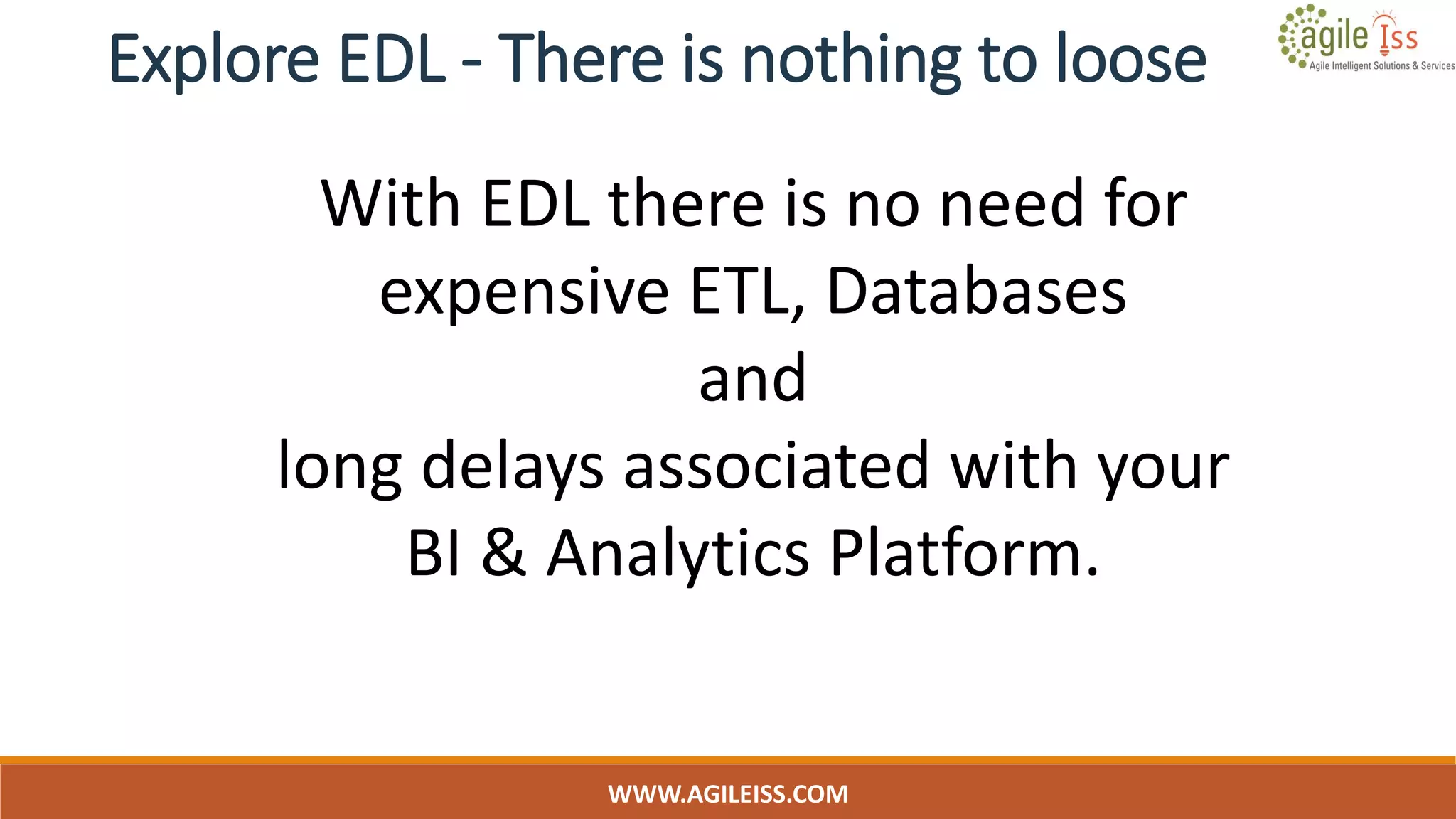 Explore EDL - There is nothing to loose
WWW.AGILEISS.COM
18
With EDL there is no need for
expensive ETL, Databases
and
long delays associated with your
BI & Analytics Platform.
 