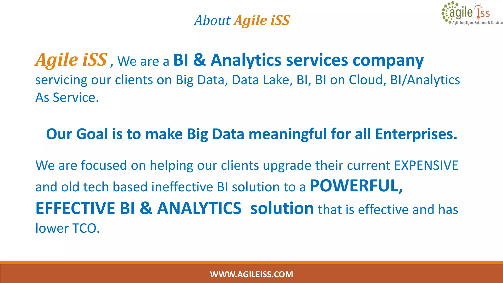About Agile iSS
Agile iSS , We are a BI & Analytics services company
servicing our clients on Big Data, Data Lake, BI, BI on Cloud, BI/Analytics
As Service.
Our Goal is to make Big Data meaningful for all Enterprises.
We are focused on helping our clients upgrade their current EXPENSIVE
and old tech based ineffective BI solution to a POWERFUL,
EFFECTIVE BI & ANALYTICS solution that is effective and has
lower TCO.
WWW.AGILEISS.COM
2
 