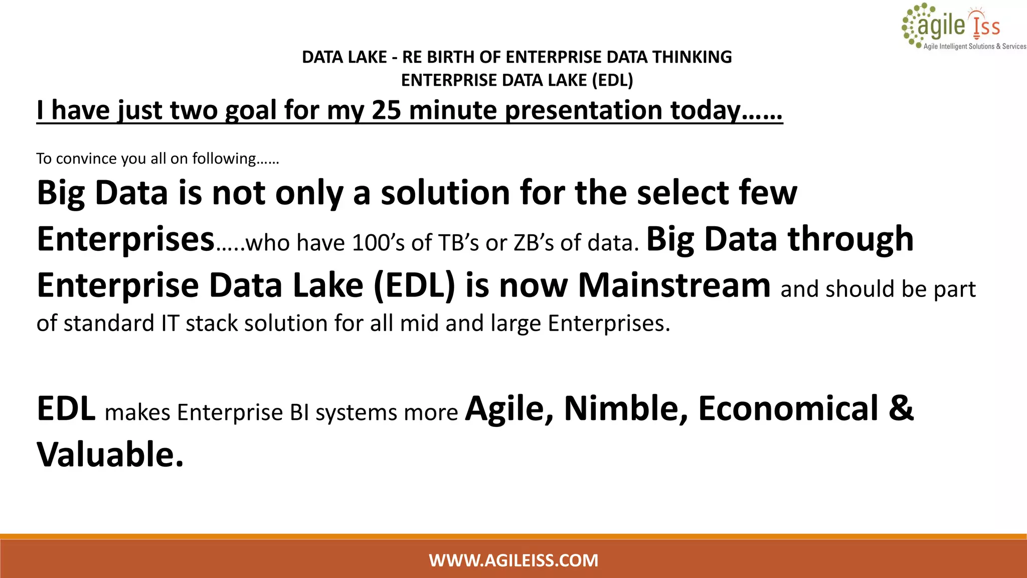 WWW.AGILEISS.COM
DATA LAKE - RE BIRTH OF ENTERPRISE DATA THINKING
ENTERPRISE DATA LAKE (EDL)
I have just two goal for my 25 minute presentation today……
To convince you all on following……
Big Data is not only a solution for the select few
Enterprises…..who have 100’s of TB’s or ZB’s of data. Big Data through
Enterprise Data Lake (EDL) is now Mainstream and should be part
of standard IT stack solution for all mid and large Enterprises.
EDL makes Enterprise BI systems more Agile, Nimble, Economical &
Valuable.
 