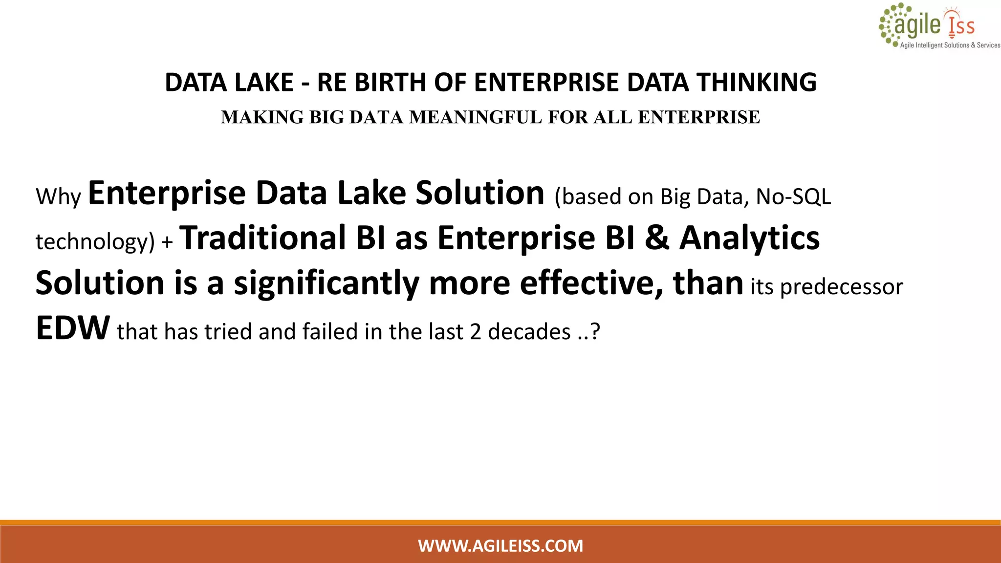 WWW.AGILEISS.COM
DATA LAKE - RE BIRTH OF ENTERPRISE DATA THINKING
MAKING BIG DATA MEANINGFUL FOR ALL ENTERPRISE
Why Enterprise Data Lake Solution (based on Big Data, No-SQL
technology) + Traditional BI as Enterprise BI & Analytics
Solution is a significantly more effective, than its predecessor
EDW that has tried and failed in the last 2 decades ..?
 