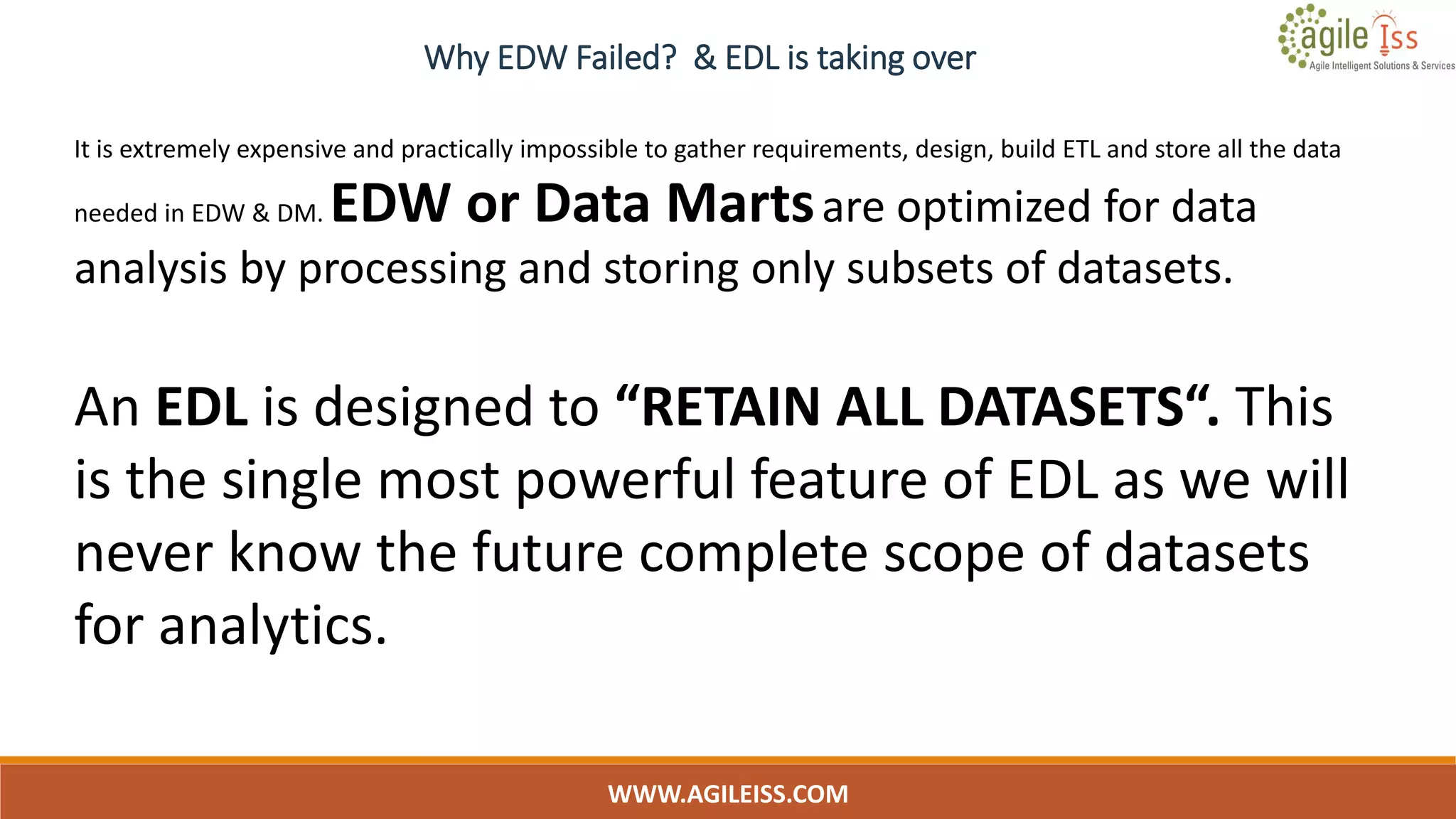 WWW.AGILEISS.COM
6
It is extremely expensive and practically impossible to gather requirements, design, build ETL and store all the data
needed in EDW & DM. EDW or Data Martsare optimized for data
analysis by processing and storing only subsets of datasets.
An EDL is designed to “RETAIN ALL DATASETS“. This
is the single most powerful feature of EDL as we will
never know the future complete scope of datasets
for analytics.
Why EDW Failed? & EDL is taking over
 