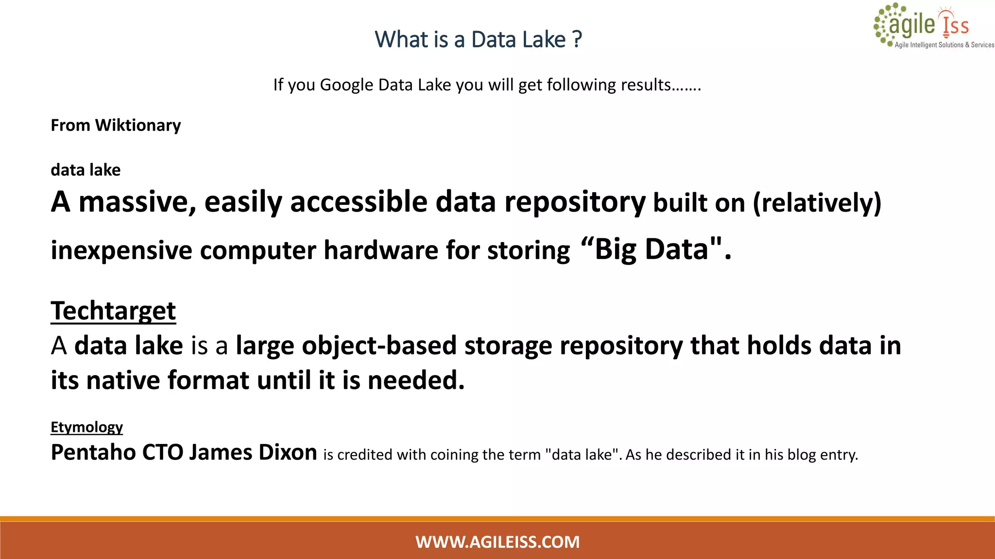 What is a Data Lake ?
WWW.AGILEISS.COM
8
From Wiktionary
data lake
A massive, easily accessible data repository built on (relatively)
inexpensive computer hardware for storing “Big Data".
Techtarget
A data lake is a large object-based storage repository that holds data in
its native format until it is needed.
Etymology
Pentaho CTO James Dixon is credited with coining the term "data lake". As he described it in his blog entry.
If you Google Data Lake you will get following results…….
 