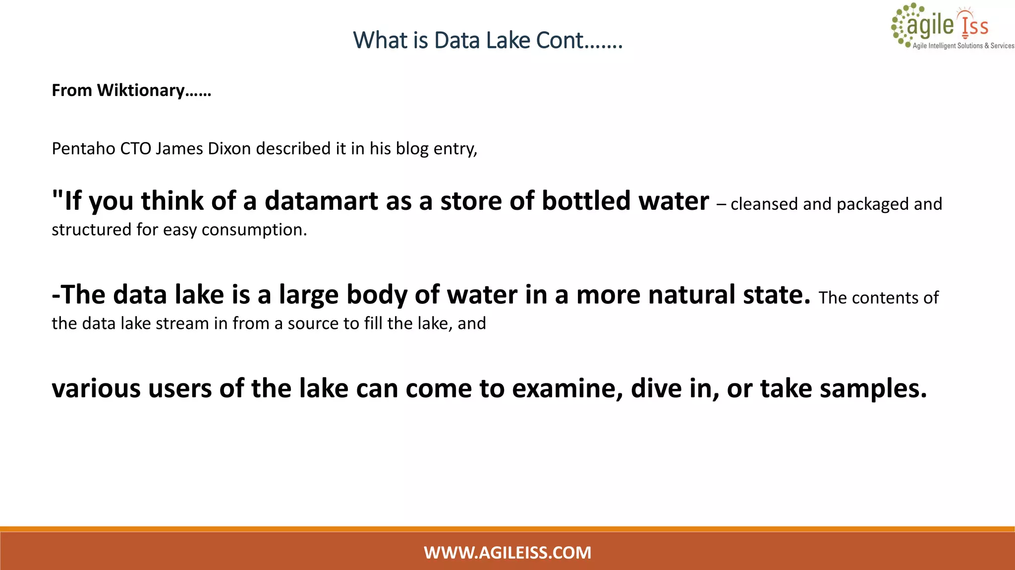 What is Data Lake Cont…….
WWW.AGILEISS.COM
9
From Wiktionary……
Pentaho CTO James Dixon described it in his blog entry,
"If you think of a datamart as a store of bottled water – cleansed and packaged and
structured for easy consumption.
-The data lake is a large body of water in a more natural state. The contents of
the data lake stream in from a source to fill the lake, and
various users of the lake can come to examine, dive in, or take samples.
 