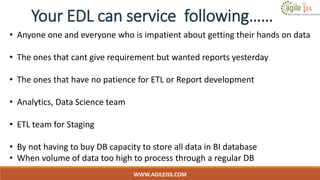 WWW.AGILEISS.COM
• Anyone one and everyone who is impatient about getting their hands on data
• The ones that cant give requirement but wanted reports yesterday
• The ones that have no patience for ETL or Report development
• Analytics, Data Science team
• ETL team for Staging
• By not having to buy DB capacity to store all data in BI database
• When volume of data too high to process through a regular DB
Your EDL can service following……
 