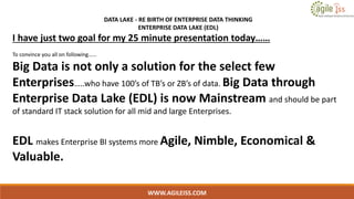 WWW.AGILEISS.COM
DATA LAKE - RE BIRTH OF ENTERPRISE DATA THINKING
ENTERPRISE DATA LAKE (EDL)
I have just two goal for my 25 minute presentation today……
To convince you all on following……
Big Data is not only a solution for the select few
Enterprises…..who have 100’s of TB’s or ZB’s of data. Big Data through
Enterprise Data Lake (EDL) is now Mainstream and should be part
of standard IT stack solution for all mid and large Enterprises.
EDL makes Enterprise BI systems more Agile, Nimble, Economical &
Valuable.
 