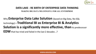 WWW.AGILEISS.COM
DATA LAKE - RE BIRTH OF ENTERPRISE DATA THINKING
MAKING BIG DATA MEANINGFUL FOR ALL ENTERPRISE
Why Enterprise Data Lake Solution (based on Big Data, No-SQL
technology) + Traditional BI as Enterprise BI & Analytics
Solution is a significantly more effective, than its predecessor
EDW that has tried and failed in the last 2 decades ..?
 