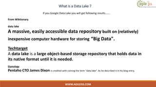 What is a Data Lake ?
WWW.AGILEISS.COM
8
From Wiktionary
data lake
A massive, easily accessible data repository built on (relatively)
inexpensive computer hardware for storing “Big Data".
Techtarget
A data lake is a large object-based storage repository that holds data in
its native format until it is needed.
Etymology
Pentaho CTO James Dixon is credited with coining the term "data lake". As he described it in his blog entry.
If you Google Data Lake you will get following results…….
 