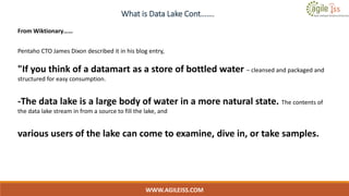 What is Data Lake Cont…….
WWW.AGILEISS.COM
9
From Wiktionary……
Pentaho CTO James Dixon described it in his blog entry,
"If you think of a datamart as a store of bottled water – cleansed and packaged and
structured for easy consumption.
-The data lake is a large body of water in a more natural state. The contents of
the data lake stream in from a source to fill the lake, and
various users of the lake can come to examine, dive in, or take samples.
 
