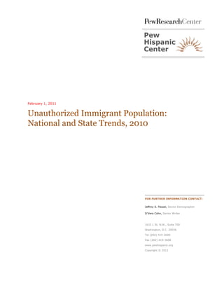 February 1, 2011


Unauthorized Immigrant Population:
National and State Trends, 2010




                            FOR FURTHER INFORMATION CONTACT:


                            Jeffrey S. Passel, Senior Demographer

                            D’Vera Cohn, Senior Writer



                            1615 L St, N.W., Suite 700

                            Washington, D.C. 20036

                            Tel (202) 419-3600
                            Fax (202) 419-3608

                            www.pewhispanic.org

                            Copyright © 2011
 