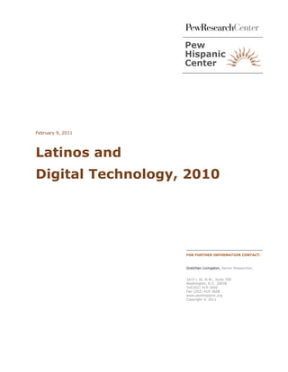 February 9, 2011




Latinos and
Digital Technology, 2010




                   FOR FURTHER INFORMATION CONTACT:


                   Gretchen Livingston, Senior Researcher,


                   1615 L St, N.W., Suite 700
                   Washington, D.C. 20036
                   Tel(202) 419-3600
                   Fax (202) 419-3608
                   www.pewhispanic.org
                   Copyright © 2011
 