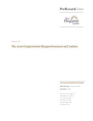 January 5, 2011




The 2010 Congressional Reapportionment and Latinos




                                    FOR FURTHER INFORMATION CONTACT:


                                    Mark Hugo Lopez, Associate Director

                                    Paul Taylor, Director



                                    1615 L St, N.W., Suite 700

                                    Washington, D.C. 20036

                                    Tel (202) 419-3600
                                    Fax (202) 419-3608

                                    www.pewhispanic.org

                                    Copyright © 2011
 