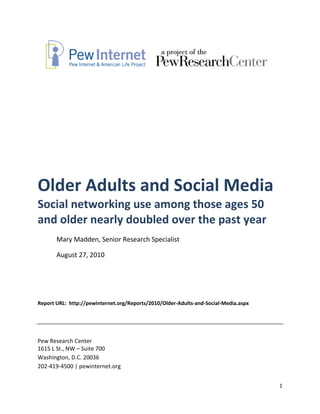 Older Adults and Social Media
Social networking use among those ages 50
and older nearly doubled over the past year
       Mary Madden, Senior Research Specialist

       August 27, 2010




Report URL: http://pewinternet.org/Reports/2010/Older-Adults-and-Social-Media.aspx




Pew Research Center
1615 L St., NW – Suite 700
Washington, D.C. 20036
202-419-4500 | pewinternet.org


                                                                                     1
 