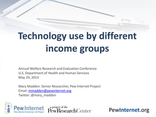 PewInternet.org
Technology use by different
income groups
Annual Welfare Research and Evaluation Conference
U.S. Department of Health and Human Services
May 29, 2013
Mary Madden: Senior Researcher, Pew Internet Project
Email: mmadden@pewinternet.org
Twitter: @mary_madden
 