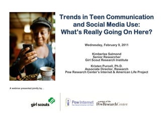 Trends in Teen Communication
                                      and Social Media Use:
                                  What’s Really Going On Here?
                                               Wednesday, February 9, 2011

                                                     Kimberlee Salmond
                                                      Senior Researcher
                                                Girl Scout Research Institute
                                                  Kristen Purcell, Ph.D.
                                              Associate Director, Research
                                   Pew Research Center’s Internet & American Life Project




A webinar presented jointly by…
 